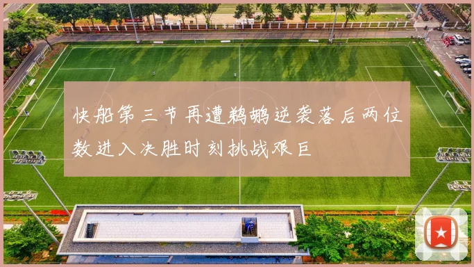 快船第三节再遭鹈鹕逆袭落后两位数进入决胜时刻挑战艰巨
