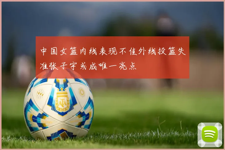 中国女篮内线表现不佳外线投篮失准张子宇或成唯一亮点