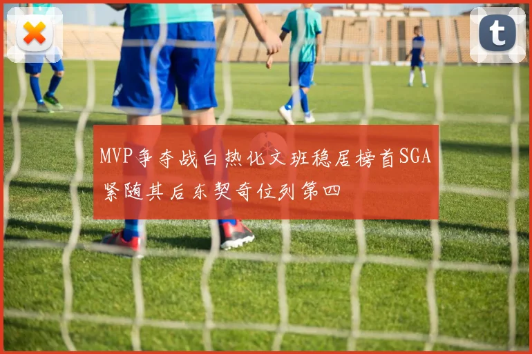 MVP争夺战白热化文班稳居榜首SGA紧随其后东契奇位列第四