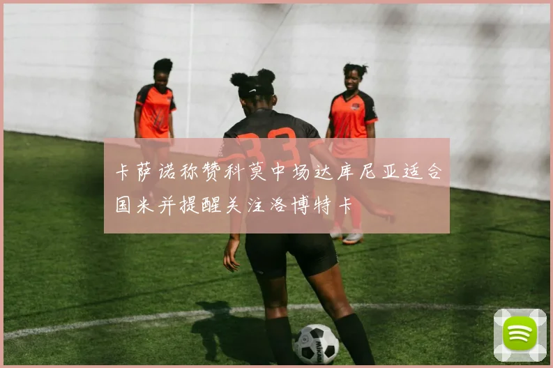 卡萨诺称赞科莫中场达库尼亚适合国米并提醒关注洛博特卡
