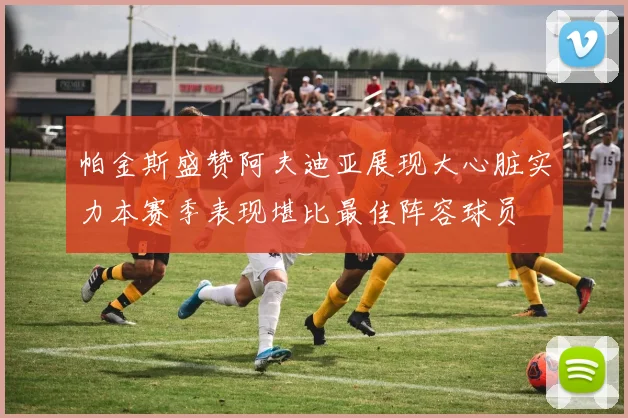 帕金斯盛赞阿夫迪亚展现大心脏实力本赛季表现堪比最佳阵容球员