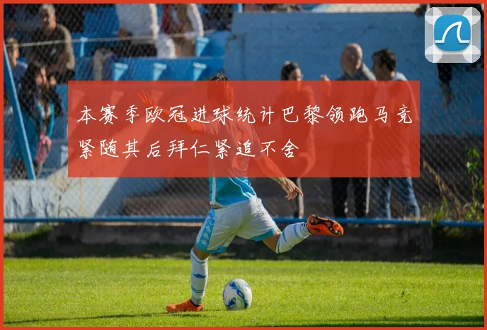 本赛季欧冠进球统计巴黎领跑马竞紧随其后拜仁紧追不舍