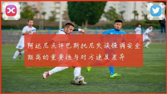阿达尼点评巴斯托尼失误强调安全距离的重要性与对方速度差异
