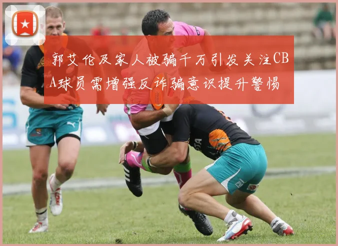 郭艾伦及家人被骗千万引发关注CBA球员需增强反诈骗意识提升警惕