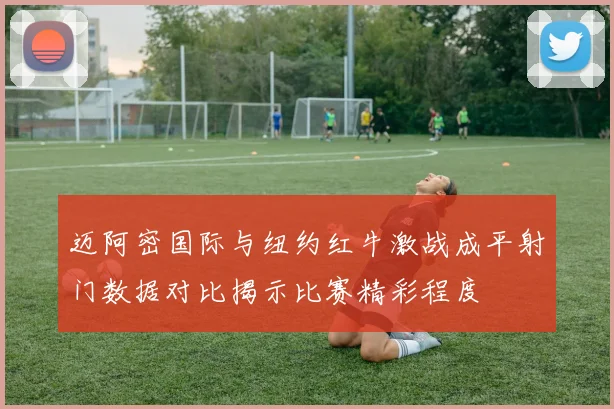迈阿密国际与纽约红牛激战成平射门数据对比揭示比赛精彩程度