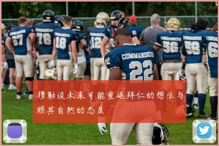 穆勒谈未来可能重返拜仁的想法与顺其自然的态度