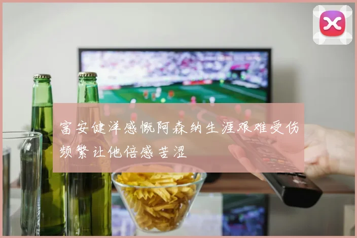 富安健洋感慨阿森纳生涯艰难受伤频繁让他倍感苦涩