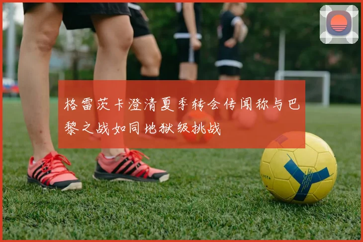 格雷茨卡澄清夏季转会传闻称与巴黎之战如同地狱级挑战