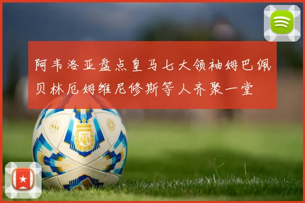 阿韦洛亚盘点皇马七大领袖姆巴佩贝林厄姆维尼修斯等人齐聚一堂